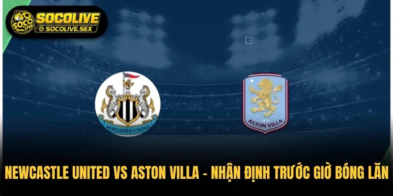 Newcastle United vs Aston Villa Nhận Định Trước Giờ Bóng Lăn